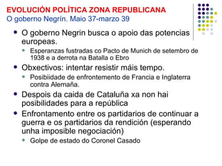 EVOLUCIÓN POLÍTICA ZONA REPUBLICANA
O goberno Negrín. Maio 37-marzo 39
    O goberno Negrin busca o apoio das potencias
     europeas.
        Esperanzas fustradas co Pacto de Munich de setembro de
         1938 e a derrota na Batalla o Ebro
    Obxectivos: intentar resistir máis tempo.
        Posibiidade de enfrontemento de Francia e Inglaterra
         contra Alemaña.
    Despois da caida de Cataluña xa non hai
     posibilidades para a república
    Enfrontamento entre os partidarios de continuar a
     guerra e os partidarios da rendición (esperando
     unha imposible negociación)
        Golpe de estado do Coronel Casado
 