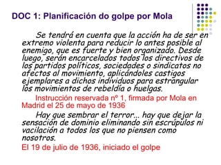 DOC 1: Planificación do golpe por Mola

      Se tendrá en cuenta que la acción ha de ser en
  extremo violenta para reducir lo antes posible al
  enemigo, que es fuerte y bien organizado. Desde
  luego, serán encarcelados todos los directivos de
  los partidos políticos, sociedades o sindicatos no
  afectos al movimiento, aplicándoles castigos
  ejemplares a dichos individuos para estrangular
  los movimientos de rebeldía o huelgas.
     Instrucción reservada nº 1, firmada por Mola en
  Madrid el 25 de mayo de 1936
      Hay que sembrar el terror... hay que dejar la
  sensación de dominio eliminando sin escrúpulos ni
  vacilación a todos los que no piensen como
  nosotros.
  El 19 de julio de 1936, iniciado el golpe
 
