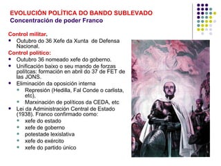 EVOLUCIÓN POLÍTICA DO BANDO SUBLEVADO
Concentración de poder Franco

Control militar.
 Outubro do 36 Xefe da Xunta de Defensa
  Nacional.
Control político:
 Outubro 36 nomeado xefe do goberno.
 Unificación baixo o seu mando de forzas
  polítcas: formación en abril do 37 de FET de
  las JONS.
 Eliminación da oposición interna
   Represión (Hedilla, Fal Conde o carlista,
      etc),
   Marxinación de políticos da CEDA, etc
 Lei da Administración Central de Estado
  (1938). Franco confirmado como:
   xefe do estado
   xefe de goberno
   potestade lexislativa
   xefe do exército
   xefe do partido único
 