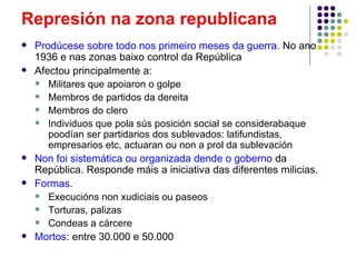 Represión na zona republicana
   Prodúcese sobre todo nos primeiro meses da guerra. No ano
    1936 e nas zonas baixo control da República
   Afectou principalmente a:
     Militares que apoiaron o golpe
     Membros de partidos da dereita
     Membros do clero
     Individuos que pola sús posición social se considerabaque
       poodían ser partidarios dos sublevados: latifundistas,
       empresarios etc, actuaran ou non a prol da sublevación
   Non foi sistemática ou organizada dende o goberno da
    República. Responde máis a iniciativa das diferentes milicias.
   Formas.
     Execucións non xudiciais ou paseos
     Torturas, palizas
     Condeas a cárcere
   Mortos: entre 30.000 e 50.000
 