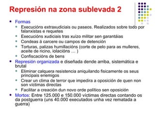 Represión na zona sublevada 2
   Formas
     Execucións extraxudiciais ou paseos. Realizados sobre todo por
       falanxistas e requetes
     Execucións xudiciais tras xuízo militar sen garantáias
     Condeas á carcere ou campos de detención
     Torturas, palizas humillacións (corte de pelo para as mulleres,
       aceite de ricino, iolacións … )
     Confiscacións de bens
   Represión organizada e diseñada dende arriba, sistemática e
    brutal
     Eliminar calquera resistencia aniquilando fisicamente os seus
       principais enemigos
     Crear un clima de terror que impedira a oposición de quen non
       son víctimas directas
     Facilitar a creación dun novo orde político sen oposición
   Mortos: Entre 125.000 e 150.000 víctimas directas contando os
    da postguerra (uns 40.000 executados unha vez rematada a
    guerra)
 