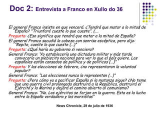 Doc 2: Entrevista a Franco en Xullo do 36

El general Franco insiste en que vencerá. ¿Tendrá que matar a lo mitad de
    España? "Triunfaré cueste lo que cueste”. (….
Pregunta: ¿Eso significa que tendrá que matar a la mitad de España?
El general Franco sacudió la cabeza con sonrisa escéptica, pero dijo:
    “Repito, cueste lo que cueste (…)”
Pregunta: ¿Qué haría su gobierno si venciera?
General Franco: ‘Yo establecería una dictadura militar y más tarde
    convocaría un plebiscito nacional para ver lo que el país quiere. Los
    españoles están cansados de política y de políticos (…)”
Pregunta: Y las elecciones de febrero, ¿no representaron la voluntad
    popular? 
General Franco: “Las elecciones nunca la representan (…)”
Pregunta: ¿Pero cómo va a pacificar España si la matanza sigue? ¿No teme
    que una guerra civil prolongada destruirá a la República, destruirá el
    Ejército y la Marina y dejará el camino abierto al comunismo? 
General Franco: “No. Los ejércitos se forjan en la guerra. Esta es la lucha
    entre la España verdadera y los marxistas”

                          News Chronicle, 29 de julio de 1936
 