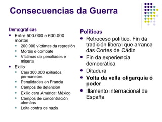 Consecuencias da Guerra
Demográficas
                                        Políticas
   Entre 500.000 e 600.000
                                         Retroceso político. Fin da
    mortos
       200.000 víctimas da represión     tradición liberal que arranca
       Mortos e combate                  das Cortes de Cádiz
       Víctimas de penaliades e         Fin da experiencia
        miseria
                                          democrática
   Exilio
                                         Ditadura
       Casi 300.000 exiliados
        permanetes                       Volta da vella oligarquía ó
       Penalidades en Francia
                                          poder
       Campos de detención
                                         Illamento internacional de
       Exilio cara América: México
       Campos de concentración           España
        alemáns
       Loita contra os nazis
 