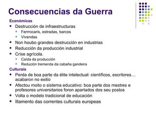 Consecuencias da Guerra
Económicas
   Destrucción de infraestructuras
       Ferrrocaris, estradas, barcos
       Vivendas
   Non houbo grandes destrucción en industrias
   Reducción da producción industrial
   Crise agrícola.
       Caída da producción
       Redución tremenda da cabaña gandeira
Culturais
   Perda de boa parte da élite intelectual: científicos, escritores…
    acabaron no exilio
   Afectou moito o sistema educativo: boa parte dos mestres e
    profesores universitarios foron apartados dos seu postos
   Volta o modelo tradicional de educación
   Illamento das correntes culturais europeas
 
