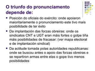 O triunfo do pronunciamento
depende de:
   Posición do oficiais do exército: onde apoiaron
    maioritariamente o pronunciamento este tivo maís
    posibilidade de ter éxito
   Da implantación das forzas obreiras: onde os
    sindicatos CNT e UGT eran máis fortes o golpe tiña
    máis posibilidades de fracasar: (ver mapa electoral
    e de implantación sindical)
   Da actitude tomada polas autoridades republicanas:
    onde se buscou antes o apoio das forzas obreiras e
    se repartiron armas entre elas o gope tivo menos
    posibilidades
 