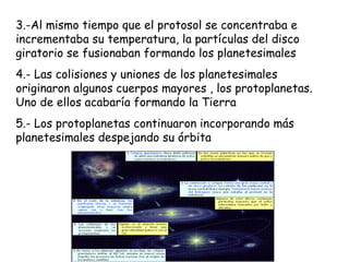 3.-Al mismo tiempo que el protosol se concentraba e
incrementaba su temperatura, la partículas del disco
giratorio se fusionaban formando los planetesimales
4.- Las colisiones y uniones de los planetesimales
originaron algunos cuerpos mayores , los protoplanetas.
Uno de ellos acabaría formando la Tierra
5.- Los protoplanetas continuaron incorporando más
planetesimales despejando su órbita
 