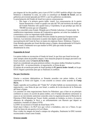 por ninguno de los dos pueblos, pero sí por el CNJ. La ONU también obligó a las tropas
británicas a abandonar la zona, así como se constituyó un Estado de Israel, con un
gobiernos provisional apoyado por EEUU y por los gobiernos occidentales.
La proclamación del Estado de Israel tuvo graves consecuencias:
- Dio lugar a la primera guerra árabe- israelí. Las consecuencias de la guerra
fueron desastrosas e Israel se quedó con más del 78% del territorio de modo que
del Estado Palestino sólo quedó Gaza y Cisjordania, lo que produjo que más de
700.000 tuvieran que ser refugiados.
Israel se consolidó como Estado. Dirigido por el Partido Laborista y Conservador. Se
establecieron importantes sistemas de Cooperativas agrarias, así como las ciudades se
comenzaron a crear un importante tejido industrial.
La inestabilidad se extendió a Oriente Próximo donde las potencias Europeas tenían
intereses. Las tensiones alcanzaron su punto más álgido cuando Egipto decretó la
nacionalización del Canal de Suez en manos de empresas franco- británicas. Francia y
Gran Bretaña apoyadas por Israel deciden atacar a Egipto, desencadenando la II Guerra
árabe- israelí. Finalmente tuvo que mediar la ONU para que todas las tropas
abandonaran la zona.
Expansión de Israel
Los países árabes no reconocían el Estado de Israel, lo que hizo que Israel tuviera qie
estar siempre alerta de posibles ataques. Esta situación propició un ataque preventivo de
Israel conocido como la Guerra de los 6 días.
Israel era considerado una gran potencia militar y los países árabes firmaban la política
del triple NO – ni reconocimiento- ni negociación- ni firma de paz-
El intento de revancha por parte de Israel produjo la IV guerra árabe- israelí, en la que
EEUU llegará a presionar para que se finalizara el conflicto.
Paz por Territorios
Gracias a acciones diplomáticas se firmarán acuerdos con países árabes, el más
importante se firmó con Egipto. A este acuerdo se conoce como acuerdo de Camp
Davis.
Egipto superaba así la política del “Triple No” al haber habido un reconocimiento, una
negociación y una firma de paz con Israel, a cambio de la devolución de la Península
del Sinaí a Egipto.
Los ausentes en estas negociaciones fueron los Palestinos, que si bien en un principio
confiaron su causa a la acción de países árabes, con el tiempo decidieron estructurar su
causa en un movimiento autóctono conocido como la organización para la liberación de
Palestina (1964) liderada por Yasser Arafat, asentada en Jordania, su éxito y la masiva
afluencia de refugiados le llevó a un enfrentamiento con Hussein que deparó su
expulsión y traslado al Líbano (1970).
La ONU no reconoció el Estado de Israel hasta 1974.
Israel atacó Líbano y la OLP tuvo que volver a trasladarse, esta vez a Túnez, lo que
sentó las bases de una guerra civil en Líbano.
Pese a todos los ataques de Israel a campos de refugiados, finalmente la ONU terminó
reconociendo a Israel como Estado.
El tercer mundo
 