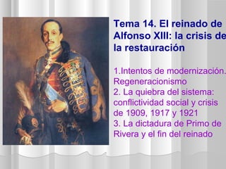 Tema 14. El reinado de
Alfonso XIII: la crisis de
la restauración
1.Intentos de modernización.
Regeneracionismo
2. La quiebra del sistema:
conflictividad social y crisis
de 1909, 1917 y 1921
3. La dictadura de Primo de
Rivera y el fin del reinado
 