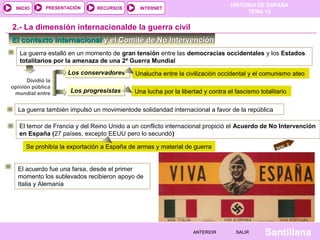 INICIO

PRESENTACIÓN

RECURSOS

HISTORIA DE ESPAÑA
TEMA 14

INTERNET

2.- La dimensión internacionalde la guerra civil
El contexto internacional y el Comité de No Intervención
La guerra estalló en un momento de gran tensión entre las democracias occidentales y los Estados
totalitarios por la amenaza de una 2ª Guerra Mundial
Los conservadores
Dividió la
opinión pública
mundial entre

Los progresistas

Unalucha entre la civilización occidental y el comunismo ateo
Una lucha por la libertad y contra el fascismo totalitario

La guerra también impulsó un movimientode solidaridad internacional a favor de la república
El temor de Francia y del Reino Unido a un conflicto internacional propició el Acuerdo de No Intervención
en España (27 países, excepto EEUU pero lo secundó)
C. 2
DO

Se prohibía la exportación a España de armas y material de guerra
El acuerdo fue una farsa, desde el primer
momento los sublevados recibieron apoyo de
Italia y Alemania

ANTERIOR

SALIR

Santillana

 