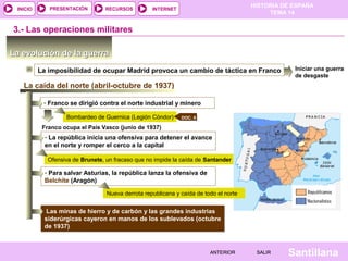 INICIO

PRESENTACIÓN

RECURSOS

HISTORIA DE ESPAÑA
TEMA 14

INTERNET

3.- Las operaciones militares
La evolución de la guerra
La imposibilidad de ocupar Madrid provoca un cambio de táctica en Franco

Iniciar una guerra
de desgaste

La caída del norte (abril-octubre de 1937)
- Franco se dirigió contra el norte industrial y minero
Bombardeo de Guernica (Legión Cóndor)

DOC. 9

Franco ocupa el País Vasco (junio de 1937)

- La república inicia una ofensiva para detener el avance
en el norte y romper el cerco a la capital
Ofensiva de Brunete, un fracaso que no impide la caída de Santander

- Para salvar Asturias, la república lanza la ofensiva de
Belchite (Aragón)
Nueva derrota republicana y caída de todo el norte

Las minas de hierro y de carbón y las grandes industrias
siderúrgicas cayeron en manos de los sublevados (octubre
de 1937)

ANTERIOR

SALIR

Santillana

 