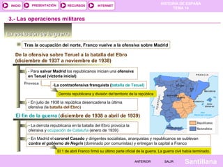 INICIO

PRESENTACIÓN

RECURSOS

HISTORIA DE ESPAÑA
TEMA 14

INTERNET

3.- Las operaciones militares
La evolución de la guerra
Tras la ocupación del norte, Franco vuelve a la ofensiva sobre Madrid

De la ofensiva sobre Teruel a la batalla del Ebro
(diciembre de 1937 a noviembre de 1938)
- Para salvar Madrid los republicanos inician una ofensiva
en Teruel (victoria inicial)
Provoca

-La contraofensiva franquista (batalla de Teruel)
Derrota republicana y división del territorio de la república

- En julio de 1938 la república desencadena la última
ofensiva (la batalla del Ebro)

El fin de la guerra (diciembre de 1938 a abril de 1939)
- La derrota republicana en la batalla del Ebro provoca la
ofensiva y ocupación de Cataluña (enero de 1939)
- En Madrid el coronel Casado y dirigentes socialistas, anarquistas y republicanos se sublevan
contra el gobierno de Negrín (dominado por comunistas) y entregan la capital a Franco
El 1 de abril Franco firmó su último parte oficial de la guerra. La guerra civil había terminado.
ANTERIOR

SALIR

Santillana

 
