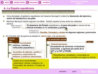 INICIO

PRESENTACIÓN

RECURSOS

HISTORIA DE ESPAÑA
TEMA 14

INTERNET

4.- La España republicana
La desintegración del poder republicano: represión y revolución
Inicio del golpe: el gobierno republicano de Casares Quiroga(1) ordenó la disolución del ejército y
eximir de obediencia a los jefes
Martínez Barrio(2) intentó negociar con Mola. Giral(3) repartió armas entre los militantes
obreros
-El desplome del Estado republicano y el paso del poder a manos de las
Estos hechos
provocaron
milicias armadas de los sindicatos y partidos
El Estado fue
sustituido por

Comités, Consejos y Juntas en algunas regiones y provincias

En el primer año de guerra se desató el «terror rojo» y la revolución
Terror
rojo
-Terror incontrolado
(milicias, comités y
«tribunales populares»)
-Incendios de iglesias, asaltos a
prisiones y asesinatos de
militares y políticos derechistas

La revolución social
DOC. 15

-Colectivizaciones
(Incautación de servicios e industrias
esenciales y agrarias por parte de la
UGT y la CNT y POUM)
- Republicanos, socialistas y comunistas se

opusieron, porque lo prioritario era lograr la victoria

-Asalto de la cárcel Modelo
-Asesinatos («sacas y paseos») en
Paracuellos del Jarama y Torrejón de
Ardoz
ANTERIOR

SALIR

Santillana

 