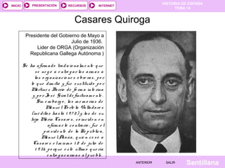 INICIO

PRESENTACIÓN

RECURSOS

HISTORIA DE ESPAÑA
TEMA 14

INTERNET

Casares Quiroga
Presidente del Gobierno de Mayo a
Julio de 1936.
Lider de ORGA (Organización
Republicana Gallega Autónoma )
Se ha a firm a d o tra d ic io na lm e nte q ue
s e ne g ó a e ntre g a r la s a rm a s a
la s o rg a niz a c io ne s o bre ra s , p o r
lo q ue d im itió y fue s us tituid o p o r
M rtíne z Ba rrio d e fo rm a inte rina
a
y p o r Jo s é G ira l d e finitiv a m e nte .
Sin e m ba rg o , la s m e m o ria s d e
M nue l Po rte la Va lla d a re s
a
(iné d ita s ha s ta 1 9 7 2 ) y la s d e s u
hija M ría Ca s a re s , c o inc id e n e n
a
a firm a r lo c o ntra rio : fue e l
p re s id e nte d e la Re p úblic a ,
M nue l A a ña , q uie n c e s ó a
a
z
Ca s a re s e l m is m o 1 8 d e julio d e
1 9 3 6 p o rq ue e s te últim o q ue ría
e ntre g a r a rm a s a l p ue blo .
ANTERIOR

SALIR

Santillana

 