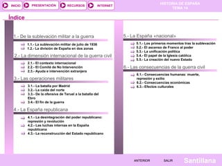 INICIO

PRESENTACIÓN

RECURSOS

HISTORIA DE ESPAÑA
TEMA 14

INTERNET

Índice
1.- De la sublevación militar a la guerra
1.1.- La sublevación militar de julio de 1936
1.2.- La división de España en dos zonas

2.- La dimensión internacional de la guerra civil
2.1.- El contexto internacional
2.2.- El Comité de No Intervención
2.3.- Ayuda e intervención extranjera

3.- Las operaciones militares
3.1.- La batalla por Madrid
3.2.- La caída del norte
3.3.- De la ofensiva de Teruel a la batalla del
Ebro
3.4.- El fin de la guerra

5.- La España «nacional»
5.1.- Los primeros momentos tras la sublevación
5.2.- El ascenso de Franco al poder
5.3.- La unificación política
5.4.- El papel de la Iglesia católica
5.5.- La creación del nuevo Estado

6.- Las consecuencias de la guerra civil
6.1.- Consecuencias humanas: muerte,
represión y exilio
6.2.- Consecuencias económicas
6.3.- Efectos culturales

4.- La España republicana
4.1.- La desintegración del poder republicano:
represión y revolución
4.2.- Las luchas internas en la España
republicana
4.3.- La reconstrucción del Estado republicano

ANTERIOR

SALIR

Santillana

 