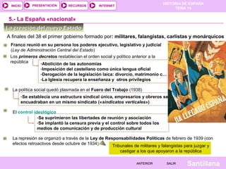 INICIO

PRESENTACIÓN

RECURSOS

HISTORIA DE ESPAÑA
TEMA 14

INTERNET

5.- La España «nacional»
La creación del nuevo Estado
A finales del 38 el primer gobierno formado por: militares, falangistas, carlistas y monárquicos
Franco reunió en su persona los poderes ejecutivo, legislativo y judicial
(Ley de Administración Central del Estado)
Los primeros decretos restablecían el orden social y político anterior a la
república
-Abolición de las autonomías
-Imposición del castellano como única lengua oficial
-Derogación de la legislación laica: divorcio, matrimonio c…
-La Iglesia recupera la enseñanza y otros privilegios
La política social quedó plasmada en el Fuero del Trabajo (1938)
-Se establecía una estructura sindical única, empresarios y obreros se
encuadraban en un mismo sindicato («sindicatos verticales»)
El control ideológico
-Se suprimieron las libertades de reunión y asociación
-Se implantó la censura previa y el control sobre todos los
medios de comunicación y de producción cultural
La represión se organizó a través de la Ley de Responsabilidades Políticas de febrero de 1939 (con
efectos retroactivos desde octubre de 1934)
Tribunales de militares y falangistas para juzgar y
castigar a los que apoyaron a la república
ANTERIOR

SALIR

Santillana

 