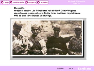 INICIO

PRESENTACIÓN

RECURSOS

HISTORIA DE ESPAÑA
TEMA 14

INTERNET

Represión
Oropesa, Toledo. Los franquistas han entrado. Cuatro mujeres
republicanas rapadas al cero. Delito, tener familiares republicanos.
Una de ellas lleva incluso un crucifijo.

ANTERIOR

SALIR

Santillana

 