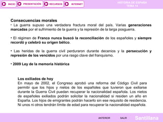 INICIO

PRESENTACIÓN

RECURSOS

HISTORIA DE ESPAÑA
TEMA 14

INTERNET

Consecuencias morales
La guerra supuso una verdadera fractura moral del país. Varias generaciones
marcadas por el sufrimiento de la guerra y la represión de la larga posguerra.
•

• El régimen de Franco nunca buscó la reconciliación de los españoles y siempre
recordó y celebró su origen bélico.
• Las heridas de la guerra civil perduraron durante decenios y la persecución y
represión de los vencidos por una rasgo clave del franquismo.
• 2009 Ley de la memoria histórica

Los exiliados de hoy
En mayo de 2002, el Congreso aprobó una reforma del Código Civil para
permitir que los hijos y nietos de los españoles que tuvieron que exiliarse
durante la Guerra Civil puedan recuperar la nacionalidad española. Los nietos
de españoles exiliados podrán solicitar la nacionalidad si residen un año en
España. Los hijos de emigrantes podrán hacerlo sin ese requisito de residencia.
Ni unos ni otros tendrán límite de edad para recuperar la nacionalidad española.

ANTERIOR

SALIR

Santillana

 