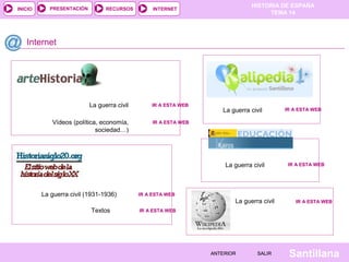INICIO

PRESENTACIÓN

RECURSOS

HISTORIA DE ESPAÑA
TEMA 14

INTERNET

Internet

La guerra civil

IR A ESTA WEB

Vídeos (política, economía,
sociedad…)

IR A ESTA WEB

La guerra civil

La guerra civil

La guerra civil (1931-1936)
Textos

IR A ESTA WEB

IR A ESTA WEB

IR A ESTA WEB

La guerra civil

IR A ESTA WEB

IR A ESTA WEB

ANTERIOR

SALIR

Santillana

 
