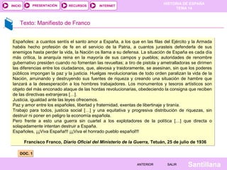 INICIO

PRESENTACIÓN

RECURSOS

HISTORIA DE ESPAÑA
TEMA 14

INTERNET

Texto: Manifiesto de Franco
Españoles: a cuantos sentís el santo amor a España, a los que en las filas del Ejército y la Armada
habéis hecho profesión de fe en el servicio de la Patria, a cuantos jurasteis defenderla de sus
enemigos hasta perder la vida, la Nación os llama a su defensa. La situación de España es cada día
más crítica, la anarquía reina en la mayoría de sus campos y pueblos; autoridades de renombre
gubernativo presiden cuando no fomentan las revueltas; a tiro de pistola y ametralladoras se dirimen
las diferencias entre los ciudadanos, que, alevosa y traidoramente, se asesinan, sin que los poderes
públicos impongan la paz y la justicia. Huelgas revolucionarias de todo orden paralizan la vida de la
Nación, arruinando y destruyendo sus fuentes de riqueza y creando una situación de hambre que
lanzará a la desesperación a los hombres trabajadores. Los monumentos y tesoros artísticos son
objeto del más enconado ataque de las hordas revolucionarias, obedeciendo la consigna que reciben
de las directivas extranjeras […].
Justicia, igualdad ante las leyes ofrecemos.
Paz y amor entre los españoles, libertad y fraternidad, exentas de libertinaje y tiranía.
Trabajo para todos, justicia social […] y una equitativa y progresiva distribución de riquezas, sin
destruir ni poner en peligro la economía española.
Pero frente a esto una guerra sin cuartel a los explotadores de la política […] que directa o
solapadamente intentan destruir a España.
Españoles, ¡¡¡Viva España!!! ¡¡¡Viva el honrado pueblo español!!!
Francisco Franco, Diario Oficial del Ministerio de la Guerra, Tetuán, 25 de julio de 1936
DOC. 1
ANTERIOR

SALIR

Santillana

 