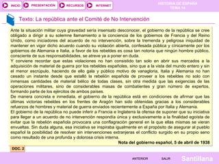 INICIO

PRESENTACIÓN

RECURSOS

HISTORIA DE ESPAÑA
TEMA 14

INTERNET

Texto: La república ante el Comité de No Intervención
Ante la situación militar cuya gravedad sería insensato desconocer, el gobierno de la república se cree
obligado a dirigir a su solemne llamamiento a la conciencia de los gobiernos de Francia y del Reino
Unido, como iniciadores del acuerdo de no intervención, sobre la tremenda y peligrosa iniquidad de
mantener en vigor dicho acuerdo cuando su violación abierta, confesada pública y cínicamente por los
gobiernos de Alemania e Italia, a favor de los rebeldes es cosa tan notoria que ningún hombre público,
consciente de sus responsabilidades, se atreve ya a poner en duda.
Y conviene recordar que estas violaciones no han consistido tan solo en abrir sus mercados a la
adquisición de material de guerra por los rebeldes españoles, sino que a la vista del mundo entero y sin
el menor escrúpulo, haciendo de ello gala y público motivo de vanagloria, Italia y Alemania no han
cesado un instante desde que estalló la rebelión española de proveer a los rebeldes no solo con
inmensas cantidades de material bélico de todas clases, sin otra medida que las exigencias de las
operaciones militares, sino de considerables masas de combatientes y gran número de expertos,
formando parte de los ejércitos de ambos países.
De manera concreta e inmediata, el gobierno de la república está en condiciones de afirmar que las
últimas victorias rebeldes en los frentes de Aragón han sido obtenidas gracias a los considerables
refuerzos de hombres y material de guerra enviados recientemente a España por Italia y Alemania.
El gobierno de la república no puede inferir a Francia e Inglaterra la ofensa de suponer que su iniciativa
para llegar a un acuerdo de no intervención respondía única y exclusivamente a la finalidad egoísta de
evitar que la rebelión española provocara una conflagración general en la que ellas mismas se vieran
envueltas. Sin duda alguna, esa iniciativa se inspiraba igualmente en el propósito de asegurar al pueblo
español la posibilidad de resolver sin intervenciones extranjeras el conflicto surgido en su propio seno
como resultado de una profunda y dolorosa crisis interna.
Nota del gobierno español, 5 de abril de 1938
DOC. 2
ANTERIOR

SALIR

Santillana

 