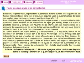 INICIO

PRESENTACIÓN

RECURSOS

HISTORIA DE ESPAÑA
TEMA 14

INTERNET

Texto: Desigual ayuda a los combatientes
Estas son, en primer lugar, la persistente superioridad material durante toda la guerra de las
fuerzas nacionalistas en tierra y en el aire, y, en segundo lugar, la superior calidad de todos
sus cuadros hasta hace nueve meses o posiblemente un año. […]
Esta inferioridad material [de las tropas republicanas] no solo es cuantitativa sino también
cualitativa, como resultado de la multiplicidad de tipos [de armas]. Fuera cual fuera el
propósito imparcial y benévolo del Acuerdo de No Intervención, sus repercusiones en el
problema de abastecimiento de armas de las fuerzas republicanas han sido, para decir lo
mínimo, funestas y, sin duda, muy distintas de lo que se pretendía.
La ayuda material de Rusia, México y Checoslovaquia [a la república] nunca se ha
equiparado en cantidad o calidad con la de Italia y Alemania [a Franco]. Otros países, con
independencia de sus simpatías, se vieron refrenados por la actitud de Gran Bretaña. En
esa situación, las armas que la república pudo comprar en otras partes han sido pocas, por
vías dudosas y generalmente bajo cuerda. El material bélico así adquirido tuvo que ser
pagado a precios altísimos y utilizado sin la ayuda de instructores cualificados en su
funcionamiento. Tales medios de adquisición han dañado severamente los recursos
financieros de los republicanos
Informe confidencial del mayor E. C. Richards, agregado militar británico en España,
sobre la estrategia ofensiva en la guerra española, 25 de noviembre de 1938
DOC. 6
ANTERIOR

SALIR

Santillana

 