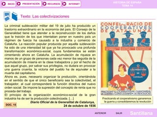 INICIO

PRESENTACIÓN

RECURSOS

HISTORIA DE ESPAÑA
TEMA 14

INTERNET

Texto: Las colectivizaciones
La criminal sublevación militar del 19 de julio ha producido un
trastorno extraordinario en la economía del país. El Consejo de la
Generalidad tiene que atender a la reconstrucción de los daños
que la traición de los que intentaban poner en nuestro país un
régimen de fuerza ha causado a la industria y comercio de
Cataluña. La reacción popular producida por aquella sublevación
ha sido de una intensidad tal que ya ha provocado una profunda
transformación económico-social, cuyos fundamentos se están
cimentando ahora en Cataluña. La acumulación de riqueza en
manos de un grupo de personas cada vez menor iba seguida de la
acumulación de miseria en la clase trabajadora y por el hecho de
que aquel grupo, por salvar sus privilegios, no dudara en provocar
una guerra cruenta, la victoria del pueblo ha de equivaler a la
muerte del capitalismo.
Ahora es, pues, necesario organizar la producción, orientándola
en el sentido de que el único beneficiario sea la colectividad, el
trabajador, al cual corresponderá la función directiva del nuevo
orden social. Se impone la supresión del concepto de renta que no
proceda del trabajo.
El principio de la organización económico-social de la gran
industria ha de ser la producción colectivizada. […]
Diario Oficial de la Generalitat de Catalunya,
DOC. 15
24 de octubre de 1936

Practicando el cooperativismo ganaremos
la guerra y consolidaremos la revolución

ANTERIOR

SALIR

Santillana

 