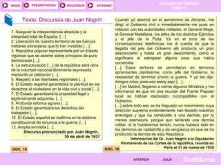 PRESENTACIÓN

INICIO

RECURSOS

Texto: Discursos de Juan Negrín
1. Asegurar la independencia absoluta y la
integridad total de España. […]
2. Liberación de nuestro territorio de las fuerzas
militares extranjeras que lo han invadido […].
3. República popular representada por un Estado
vigoroso que se asiente sobre principios de pura
democracia […].
4. La estructuración […] de la república será obra
de la voluntad nacional libremente expresada,
mediante un plebiscito […].
5. Respeto a las libertades regionales […].
6. El Estado español garantizará la plenitud de los
derechos al ciudadano en la vida civil y social […].
7. El Estado garantizará la propiedad legal y
legítimamente adquirida. […]
8. Profunda reforma agraria […].
9. El Estado garantizará los derechos del
trabajador […].
12. El Estado español se reafirma en la doctrina
constitucional de renuncia a la guerra. […]
13. Amplia amnistía […].
Discurso pronunciado por Juan Negrín,
30 de abril de 1937
DOC. 18

HISTORIA DE ESPAÑA
TEMA 14

INTERNET

Cuando yó aterricé en el aeródromo de Alicante, me
dirigí al Gobierno civil e inmediatamente me puse en
relación con las autoridades militares: el General Miaja,
el General Matallana, los jefes de los distintos Ejércitos
y el jefe de la Flota. Ya en el tono de las
conversaciones telefónicas me di cuenta de que la
llegada del jefe del Gobierno allí producía un gran
desconcierto y hasta un gran descontento, como si
significara el estropear alguna cosa que había
convenida.
[…] Estos señores se permitieron en términos
apremiantes plantearme, como jefe del Gobierno, la
necesidad de terminar pronto la guerra. Y yo les dije:
Amigos míos; para eso estoy aquí […].
[…] en Madrid, llegaron a verme algunos Ministros y me
informaron de que en una reunión del Frente Popular
local se habían declarado incompatibles con el
Gobierno.
[…] sobre todo eso se ha fraguado un movimiento cuya
dirección suprema evidentemente han llevado nuestros
enemigos y que ha conducido a una derrota, por lo
menos prematura, porque aun teniendo una derrota
militar, si la hubiéramos tenido, nunca hubiera sido en
los términos de catástrofe y de vergüenza en que se ha
producido la derrota de esta República.

Información del Dr. Juan Negrín a la Diputación
Permanente de las Cortes de la república, reunida en
París el 31 de marzo de 1939
DOC. 19
ANTERIOR

SALIR

Santillana

 