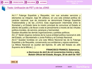 INICIO

PRESENTACIÓN

RECURSOS

HISTORIA DE ESPAÑA
TEMA 14

INTERNET

Texto: Unificación de FET y de las JONS
Art.1.º Falange Española y Requetés, con sus actuales servicios y
elementos se integran, bajo Mi Jefatura, en una sola entidad política de
carácter nacional, que de momento se denominará Falange Española
Tradicionalista y de las J.O.N.S. Esta organización intermedia entre la
Sociedad y el Estado tiene la misión principal de comunicar al Estado el
aliento del pueblo y de llevar a este el pensamiento a través de las virtudes
político-morales, de servicio, jerarquía y hermandad.
Quedan disueltas las demás organizaciones y partidos políticos.
Art. 2.º Serán órganos rectores de la nueva entidad política nacional el Jefe
del Estado, un Secretariado o Junta Política y el Consejo Nacional.
Art.3.º Quedan fundidas en una sola Milicia Nacional las de la Falange
Española y de Requetés, conservando sus emblemas y signos exteriores.
La Milicia Nacional es auxiliar del Ejército. El Jefe del Estado es Jefe
Supremo de la Milicia […]
FRANCISCO FRANCO, Salamanca,
a diecinueve de abril de mil novecientos treinta y siete,
Boletín Oficial del Estado, Burgos, 20 de abril de 1937

DOC. 20
ANTERIOR

SALIR

Santillana

 