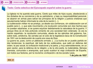 INICIO

PRESENTACIÓN

RECURSOS

HISTORIA DE ESPAÑA
TEMA 14

INTERNET

Texto: Carta colectiva del Episcopado español sobre la guerra
La Iglesia no ha querido esta guerra. Cierto que miles de hijos suyos, obedeciendo a
los dictados de su conciencia y de su patriotismo, y bajo su responsabilidad personal,
se alzaron en armas para salvar los principios de la religión y justicia cristianas que
secularmente habían informado la vida de la nación […].
La sublevación militar no se produjo, ya desde sus comienzos, sin colaboración con el
pueblo sano […], que este movimiento y la revolución comunista son dos hechos que
no pueden separarse, si se quiere enjuiciar debidamente la naturaleza de la guerra. Y
porque Dios es el más profundo cimiento de una sociedad bien ordenada –lo era la
nación española– la revolución comunista, aliada de los ejércitos del gobierno, fue,
sobre todo, antidivina. Se cerraba así el ciclo de la legislatura laica de la Constitución
de 1931 con la destrucción de cuanto era cosa de Dios.
La guerra es, pues, como un plebiscito armado. […] La lucha de un pueblo partido en
dos tendencias: la espiritual, del lado de los sublevados, que salió en defensa del
orden, la paz social, la civilización tradicional y la patria, y muy ostensiblemente, en un
gran sector, para la defensa de la religión; y de la otra parte, la materialista, llámese
marxista, comunista o anarquista, que quiso sustituir la vieja civilización de España,
con todos sus factores, por la novísima «civilización» de los soviets rusos.
1 de julio de 1937
DOC. 21

ANTERIOR

SALIR

Santillana

 