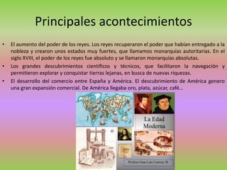 Principales acontecimientos
• El aumento del poder de los reyes. Los reyes recuperaron el poder que habían entregado a la
nobleza y crearon unos estados muy fuertes, que llamamos monarquías autoritarias. En el
siglo XVIII, el poder de los reyes fue absoluto y se llamaron monarquías absolutas.
• Los grandes descubrimientos científicos y técnicos, que facilitaron la navegación y
permitieron explorar y conquistar tierras lejanas, en busca de nuevas riquezas.
• El desarrollo del comercio entre España y América. El descubrimiento de América genero
una gran expansión comercial. De América llegaba oro, plata, azúcar, café…
 
