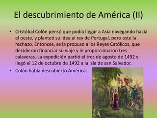 El descubrimiento de América (II)
• Cristóbal Colón pensó que podía llegar a Asia navegando hacia
el oeste, y planteó su idea al rey de Portugal, pero este la
rechazo. Entonces, se la propuso a los Reyes Católicos, que
decidieron financiar su viaje y le proporcionaron tres
calaveras. La expedición partió el tres de agosto de 1492 y
llegó el 12 de octubre de 1492 a la isla de san Salvador.
• Colón había descubierto América.
 