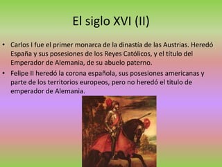 El siglo XVI (II)
• Carlos I fue el primer monarca de la dinastía de las Austrias. Heredó
España y sus posesiones de los Reyes Católicos, y el título del
Emperador de Alemania, de su abuelo paterno.
• Felipe II heredó la corona española, sus posesiones americanas y
parte de los territorios europeos, pero no heredó el titulo de
emperador de Alemania.
 