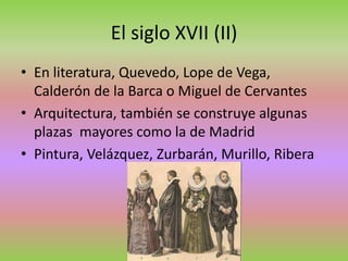 El siglo XVII (II)
• En literatura, Quevedo, Lope de Vega,
Calderón de la Barca o Miguel de Cervantes
• Arquitectura, también se construye algunas
plazas mayores como la de Madrid
• Pintura, Velázquez, Zurbarán, Murillo, Ribera
 