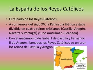 La España de los Reyes Católicos
• El reinado de los Reyes Católicos.
• A comienzos del siglo XV, la Península Ibérica estaba
dividida en cuatro reinos cristianos (Castilla, Aragón,
Navarra y Portugal) y uno musulmán (Granada).
• Con el matrimonio de Isabel I de Castilla y Fernando
II de Aragón, llamados los Reyes Católicos se unieron
los reinos de Castilla y Aragón.
 