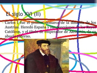 El siglo XVI (II)
• Carlos I fue el primer monarca de la dinastía de los
Austrias. Heredó España y sus posesiones de los Reyes
Católicos, y el título de emperador de Alemania, de su
abuelo paterno.
 