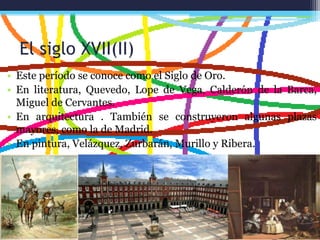 El siglo XVII(II)
• Este período se conoce como el Siglo de Oro.
• En literatura, Quevedo, Lope de Vega, Calderón de la Barca,
Miguel de Cervantes.
• En arquitectura . También se construyeron algunas plazas
mayores, como la de Madrid.
• En pintura, Velázquez, Zurbarán, Murillo y Ribera.
 
