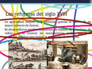 Las reformas del siglo XVIII
• La agricultura mejoró su producción, gracias al cultivo de un
mayor número de tierras.
• Se desarrollaron muchas industrias: de tejidos, de porcelana, de
vidrio…, y se crearon las manufacturas reales, que eran
pequeñas fábricas que tenían la protección de los reyes.
 