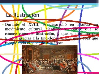 La Ilustración
• Durante el XVIII, se desarrolló en Francia un
movimiento cultural, científico y político que se
conoce como la Ilustración, y que se difundió por
Europa gracias a la Enciclopedia, una gran obra que
recogió todo el saber de esta época.
 