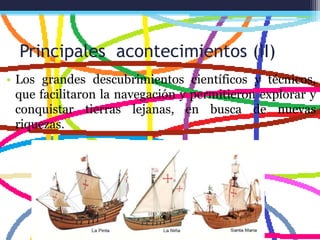 Principales acontecimientos (II)
• Los grandes descubrimientos científicos y técnicos,
que facilitaron la navegación y permitieron explorar y
conquistar tierras lejanas, en busca de nuevas
riquezas.
 