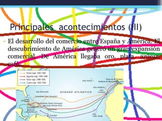Principales acontecimientos (III)
• El desarrollo del comercio entre España y América. El
descubrimiento de América generó un gran expansión
comercial. De América llegaba oro, plata, azúcar,
café…
 