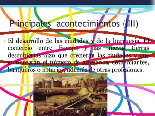 Principales acontecimientos (IIII)
• El desarrollo de las ciudades y de la burguesía. El
comercio entre Europa y las nuevas tierras
descubiertas hizo que crecieran las ciudades y que
aumentaran el número de artesanos, comerciantes,
banqueros o notarios, además de otras profesiones.
 