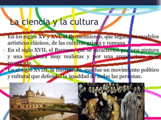 La ciencia y la cultura
• En los siglos XV y XVI, el Renacimiento, que seguía los modelos
artísticos clásicos, de las culturas griega y romana.
• En el siglo XVII, el Barroco, que se caracterizó por una pintura
y una escultura muy realistas y por una arquitectura muy
recargada.
• En el siglo XVIII, la Ilustración, que fue un movimiento político
y cultural que defendía la igualdad de todas las personas.
 
