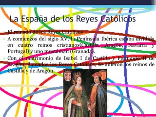 La España de los Reyes Católicos
• El reinado de los Reyes Católicos
• A comienzos del siglo XV, la Península Ibérica estaba dividida
en cuatro reinos cristianos(Castilla, Aragón, Navarra y
Portugal) y uno musulmán (Granada).
• Con el matrimonio de Isabel I de Castilla y Fernando II de
Aragón, llamados los Reyes Católicos, se unieron los reinos de
Castilla y de Aragón.
 