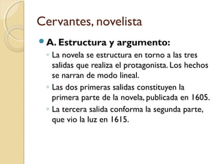 Cervantes, novelista
A. Estructura y argumento:
◦ La novela se estructura en torno a las tres
salidas que realiza el protagonista. Los hechos
se narran de modo lineal.
◦ Las dos primeras salidas constituyen la
primera parte de la novela, publicada en 1605.
◦ La tercera salida conforma la segunda parte,
que vio la luz en 1615.
 