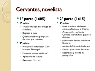 Cervantes, novelistaCervantes, novelista
1ª parte (1605)
 1ª salida:
◦ Transformación del hidalgo en
caballero.
◦ Regreso a casa.
◦ Quema de libros por parte
del cura y el barbero.
 2ª salida:
◦ Mención al historiador Cide
Hamete Benengeli.
◦ Narrador como traductor.
◦ Aparición de Sancho.
◦ Aventuras diversas.
2ª parte (1615)
 3ª salida:
◦ Entre la realidad y la ficción:
mención al éxito de la 1ª parte.
◦ Conversación con Sansón
Carrasco sobre la fama que ahora
disfrutan.
◦ Gobierno de Sancho en la ínsula
Barataria.
◦ Alusión al Quijote de Avellaneda
◦ Derrota y fracaso en Barcelona.
◦ Desencanto y muerte del
protagonista.
 