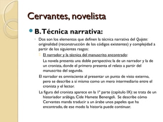 Cervantes, novelistaCervantes, novelista
B.Técnica narrativa:
◦ Dos son los elementos que definen la técnica narrativa del Quijote:
originalidad (reconstrucción de los códigos existentes) y complejidad a
partir de los siguientes rasgos:
 El narrador y la técnica del manuscrito encontrado:
La novela presenta una doble perspectiva: la de un narrador y la de
un cronista, donde el primero presenta el relato a partir del
manuscrito del segundo.
El narrador es omnisciente al presentar un punto de visto externo,
pero se describe a sí mismo como un mero intermediario entre el
cronista y el lector.
La figura del cronista aparece en la 1ª parte (capítulo IX): se trata de un
historiador arábigo, Cide Hamete Benengeli. Se describe cómo
Cervantes manda traducir a un árabe unos papeles que ha
encontrado, de ese modo la historia puede continuar.
 