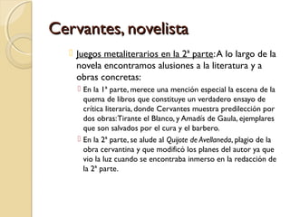Cervantes, novelistaCervantes, novelista
 Juegos metaliterarios en la 2ª parte:A lo largo de la
novela encontramos alusiones a la literatura y a
obras concretas:
 En la 1ª parte, merece una mención especial la escena de la
quema de libros que constituye un verdadero ensayo de
crítica literaria, donde Cervantes muestra predilección por
dos obras:Tirante el Blanco, y Amadís de Gaula, ejemplares
que son salvados por el cura y el barbero.
 En la 2ª parte, se alude al Quijote de Avellaneda, plagio de la
obra cervantina y que modificó los planes del autor ya que
vio la luz cuando se encontraba inmerso en la redacción de
la 2ª parte.
 