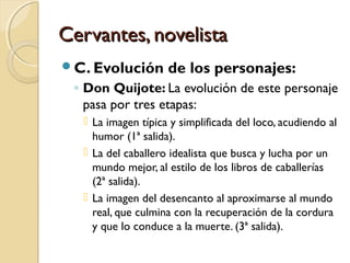 Cervantes, novelistaCervantes, novelista
C. Evolución de los personajes:
◦ Don Quijote: La evolución de este personaje
pasa por tres etapas:
 La imagen típica y simplificada del loco, acudiendo al
humor (1ª salida).
 La del caballero idealista que busca y lucha por un
mundo mejor, al estilo de los libros de caballerías
(2ª salida).
 La imagen del desencanto al aproximarse al mundo
real, que culmina con la recuperación de la cordura
y que lo conduce a la muerte. (3ª salida).
 