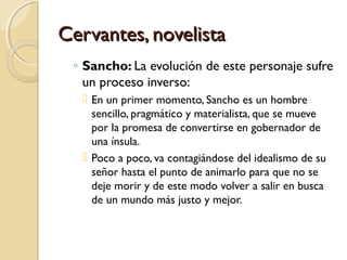Cervantes, novelistaCervantes, novelista
◦ Sancho: La evolución de este personaje sufre
un proceso inverso:
 En un primer momento, Sancho es un hombre
sencillo, pragmático y materialista, que se mueve
por la promesa de convertirse en gobernador de
una ínsula.
 Poco a poco, va contagiándose del idealismo de su
señor hasta el punto de animarlo para que no se
deje morir y de este modo volver a salir en busca
de un mundo más justo y mejor.
 