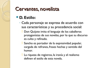 Cervantes, novelistaCervantes, novelista
D. Estilo:
◦ Cada personaje se expresa de acuerdo con
sus características y su procedencia social:
 Don Quijote imita el lenguaje de los caballeros
protagonistas de sus novelas, por lo que su discurso
es culto y refinado.
 Sancho es portador de la expresividad popular,
cargada de refranes, frases hechas y sentido del
humor.
 La riqueza de registros, la ironía y el realismo
definen el estilo de esta novela.
 